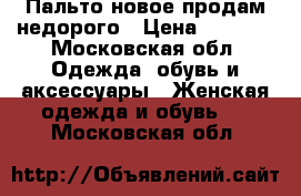 Пальто новое продам недорого › Цена ­ 5 000 - Московская обл. Одежда, обувь и аксессуары » Женская одежда и обувь   . Московская обл.